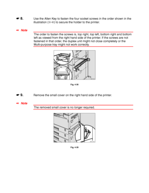 Page 1474-24
☛
☛☛ ☛ 8.Use the Allen Key to fasten the four socket screws in the order shown in the
illustration (-
) to secure the holder to the printer.
✒ Note
The order to fasten the screws is, top right, top left, bottom right and bottom
left as viewed from the right hand side of the printer. If the screws are not
fastened in that order, the duplex unit might not close completely or the
Multi-purpose tray might not work correctly.
ZAEP660E 
Fig. 4-38
☛
☛☛ ☛ 9.Remove the small cover on the right hand side of...