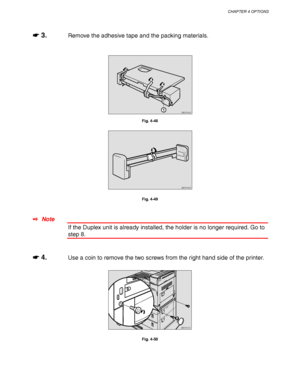 Page 154CHAPTER 4 OPTIONS
4-31
☛
☛☛ ☛ 3.Remove the adhesive tape and the packing materials.
ZAEP420E 
Fig. 4-48
ZAEP530E 
Fig. 4-49
✒ Note
If the Duplex unit is already installed, the holder is no longer required. Go to
step 8.
☛
☛☛ ☛ 4.Use a coin to remove the two screws from the right hand side of the printer.
ZAEP201E 
Fig. 4-50
 