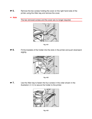 Page 1554-32
☛
☛☛ ☛ 5.Remove the two screws holding the cover on the right hand side of the
printer using the Allen key and remove the cover.
✒ Note
The two removed screws and the cover are no longer required.
ZAEP510E 
Fig. 4-51
☛
☛☛ ☛ 6.Fit the brackets of the holder into the slots in the printer and push downward
slightly.
ZAEP210E 
Fig. 4-52
☛
☛☛ ☛ 7.Use the Allen key to fasten the four screws in the order shown in the
illustration (-
) to secure the holder to the printer.
ZAEP660E 
Fig. 4-53
 