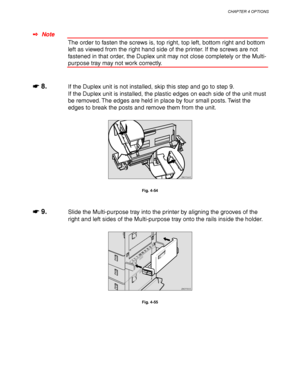 Page 156CHAPTER 4 OPTIONS
4-33
✒ Note
The order to fasten the screws is, top right, top left, bottom right and bottom
left as viewed from the right hand side of the printer. If the screws are not
fastened in that order, the Duplex unit may not close completely or the Multi-
purpose tray may not work correctly.
☛
☛☛ ☛ 8.If the Duplex unit is not installed, skip this step and go to step 9.
If the Duplex unit is installed, the plastic edges on each side of the unit must
be removed. The edges are held in place by...