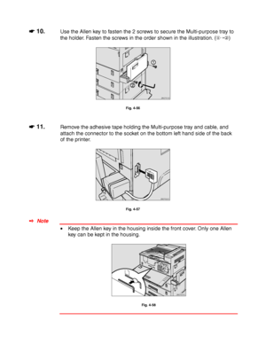 Page 1574-34
☛
☛☛ ☛ 10.Use the Allen key to fasten the 2 screws to secure the Multi-purpose tray to
the holder. Fasten the screws in the order shown in the illustration. ()
ZAEP310E
Fig. 4-56
☛
☛☛ ☛ 11.Remove the adhesive tape holding the Multi-purpose tray and cable, and
attach the connector to the socket on the bottom left hand side of the back
of the printer.
ZAEP320E 
Fig. 4-57
✒ Note
• Keep the Allen key in the housing inside the front cover. Only one Allen
key can be kept in the housing.
ZAEP541E 
Fig....