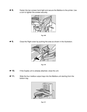 Page 1654-42
☛
☛☛ ☛ 8.Fasten the two screws hand tight and secure the Mailbox to the printer. Use
a coin to tighten the screws securely.
ZAEP350E 
Fig. 4-69
☛
☛☛ ☛ 9.Close the Right cover by pushing the area as shown in the illustration.
ZAEP690E 
Fig. 4-70
☛
☛☛ ☛ 10.If the Duplex unit is already attached, close the unit.
☛
☛☛ ☛ 11.Slide the four mailbox output trays into the Mailbox unit starting from the
bottom tray.
ZAEP360E 
Fig. 4-71
 