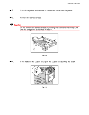 Page 168CHAPTER 4 OPTIONS
4-45
☛
☛☛ ☛ 2.Turn off the printer and remove all cables and cords from the printer.
☛
☛☛ ☛ 3.Remove the adhesive tape.
!Caution
Do not remove the adhesive tape () holding the cable and the Bridge unit,
until the Bridge unit is attached in step 14.
1
Fig. 4-73
☛
☛☛ ☛ 4.If you installed the Duplex unit, open the Duplex unit by lifting the catch.
Fig. 4-74
 