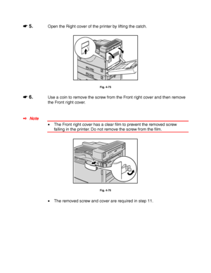 Page 1694-46
☛
☛☛ ☛ 5.Open the Right cover of the printer by lifting the catch.
Fig. 4-75
☛
☛☛ ☛ 6.Use a coin to remove the screw from the Front right cover and then remove
the Front right cover.
✒ Note
• The Front right cover has a clear film to prevent the removed screw
falling in the printer. Do not remove the screw from the film.
Fig. 4-76
• The removed screw and cover are required in step 11.
 