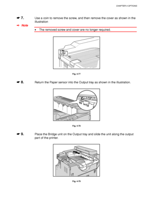 Page 170CHAPTER 4 OPTIONS
4-47
☛
☛☛ ☛ 7.Use a coin to remove the screw, and then remove the cover as shown in the
illustration
✒ Note
• The removed screw and cover are no longer required.
Fig. 4-77
☛
☛☛ ☛ 8.Return the Paper sensor into the Output tray as shown in the illustration.
Fig. 4-78
☛
☛☛ ☛ 9.Place the Bridge unit on the Output tray and slide the unit along the output
part of the printer.
Fig. 4-79
 