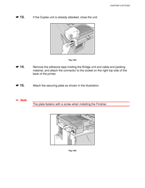 Page 172CHAPTER 4 OPTIONS
4-49
☛
☛☛ ☛ 13.If the Duplex unit is already attacked, close the unit.
Fig. 4-83
☛
☛☛ ☛ 14.Remove the adhesive tape holding the Bridge unit and cable and packing
material, and attach the connector to the socket on the right top side of the
back of the printer.
☛
☛☛ ☛ 15.Attach the securing plate as shown in the illustration.
✒ Note
The plate fastens with a screw when installing the Finisher.
Fig. 4-84
 