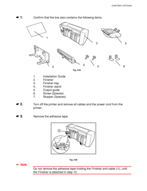 Page 174CHAPTER 4 OPTIONS
4-51
☛
☛☛ ☛ 1.Confirm that the box also contains the following items.
Fig. 4-85
1. Installation Guide
2. Finisher
3. Finisher tray
4. Finisher stand
5. Output guide
6. Screw (2pieces)
7. Stopper (2pieces)
☛
☛☛ ☛ 2.Turn off the printer and remove all cables and the power cord from the
printer.
☛
☛☛ ☛ 3.Remove the adhesive tape.
1
Fig. 4-86
✒ Note
Do not remove the adhesive tape holding the Finisher and cable (), until
the Finisher is attached in step 10.
1
23
3456
 