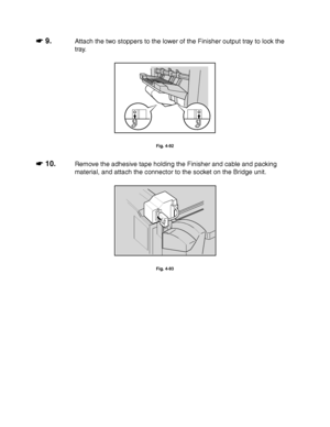 Page 1774-54
☛
☛☛ ☛ 9.Attach the two stoppers to the lower of the Finisher output tray to lock the
tray.
Fig. 4-92
☛
☛☛ ☛ 10.Remove the adhesive tape holding the Finisher and cable and packing
material, and attach the connector to the socket on the Bridge unit.
Fig. 4-93
 