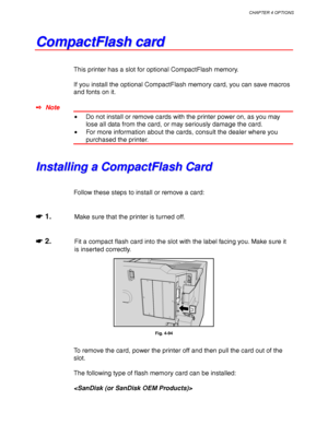 Page 178CHAPTER 4 OPTIONS
4-55
C C
o o
m m
p p
a a
c c
t t
F F
l l
a a
s s
h h
   
c c
a a
r r
d d
This printer has a slot for optional CompactFlash memory.
If you install the optional CompactFlash memory card, you can save macros
and fonts on it.
✒ Note
•Do not install or remove cards with the printer power on, as you may
lose all data from the card, or may seriously damage the card.
•For more information about the cards, consult the dealer where you
purchased the printer.
I I
n n
s s
t t
a a
l l
l l
i i
n n
g...