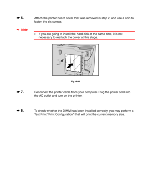 Page 1834-60
☛
☛☛ ☛ 6.Attach the printer board cover that was removed in step 2, and use a coin to
fasten the six screws.
✒ Note
• If you are going to install the hard disk at the same time, it is not
necessary to reattach the cover at this stage.
Fig. 4-99
☛
☛☛ ☛ 7.Reconnect the printer cable from your computer. Plug the power cord into
the AC outlet and turn on the printer.
☛
☛☛ ☛ 8.To check whether the DIMM has been installed correctly, you may perform a
Test Print “Print Configuration” that will print the...