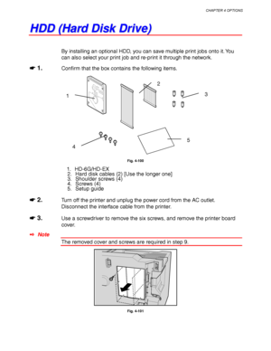 Page 184CHAPTER 4 OPTIONS
4-61
H H
D D
D D
   
( (
H H
a a
r r
d d
   
D D
i i
s s
k k
   
D D
r r
i i
v v
e e
) )
By installing an optional HDD, you can save multiple print jobs onto it. You
can also select your print job and re-print it through the network.
☛
☛☛ ☛ 1.Confirm that the box contains the following items.
Fig. 4-100
1. HD-6G/HD-EX
2. Hard disk cables (2) [Use the longer one]
3. Shoulder screws (4)
4. Screws (4)
5. Setup guide
☛
☛☛ ☛ 2.Turn off the printer and unplug the power cord from the AC...