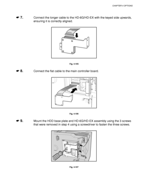 Page 186CHAPTER 4 OPTIONS
4-63
☛
☛☛ ☛ 7.Connect the longer cable to the HD-6G/HD-EX with the keyed side upwards,
ensuring it is correctly aligned.
Fig. 4-105
☛
☛☛ ☛ 8.Connect the flat cable to the main controller board.
Fig. 4-106
☛
☛☛ ☛ 9.Mount the HDD base plate and HD-6G/HD-EX assembly using the 3 screws
that were removed in step 4 using a screwdriver to fasten the three screws.
Fig. 4-107
 