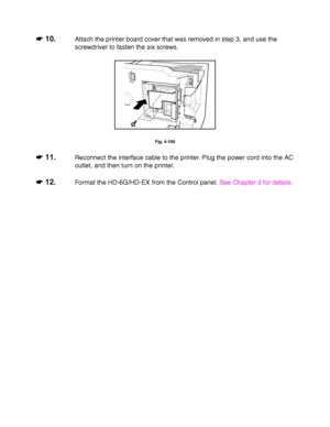 Page 1874-64
☛
☛☛ ☛ 10.Attach the printer board cover that was removed in step 3, and use the
screwdriver to fasten the six screws.
Fig. 4-108
☛
☛☛ ☛ 11.Reconnect the interface cable to the printer. Plug the power cord into the AC
outlet, and then turn on the printer.
☛
☛☛ ☛ 12.Format the HD-6G/HD-EX from the Control panel. See Chapter 3 for details.
 