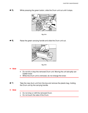 Page 197CHAPTER 5 MAINTENANCE
5-9
☛
☛☛ ☛ 5.While pressing the green button, slide the Drum unit out until it stops.
ZAEM330E 
Fig. 5-14
☛
☛☛ ☛ 6.Raise the green carrying handle and slide the Drum unit out.
ZAEM340E 
Fig. 5-15
✒ Note
• Do not tilt or drop the removed Drum unit. Moving the unit abruptly can
scatter toner.
• While the Drum unit is removed, do not change the toner.
☛
☛☛ ☛ 7.Take the new drum unit from the box and remove the plastic bag, holding
the Drum unit by the carrying handle.
✒ Note
• Do not...