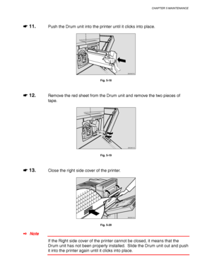 Page 199CHAPTER 5 MAINTENANCE
5-11
☛
☛☛ ☛ 11.Push the Drum unit into the printer until it clicks into place.
ZAEM370E 
Fig. 5-18
☛
☛☛ ☛ 12.Remove the red sheet from the Drum unit and remove the two pieces of
tape.
ZAEM410E 
Fig. 5-19
☛
☛☛ ☛ 13.Close the right side cover of the printer.
ZAEM310E 
Fig. 5-20
✒ Note
If the Right side cover of the printer cannot be closed, it means that the
Drum unit has not been properly installed.  Slide the Drum unit out and push
it into the printer again until it clicks into...