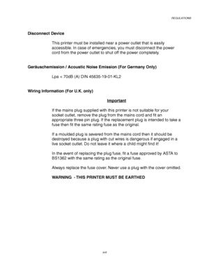 Page 21REGULATIONS
xvii
Disconnect Device
This printer must be installed near a power outlet that is easily
accessible. In case of emergencies, you must disconnect the power
cord from the power outlet to shut off the power completely.
Geräuschemission / Acoustic Noise Emission (For Germany Only)
Lpa < 70dB (A) DIN 45635-19-01-KL2
Wiring Information (For U.K. only)
Important
If the mains plug supplied with this printer is not suitable for your
socket outlet, remove the plug from the mains cord and fit an...