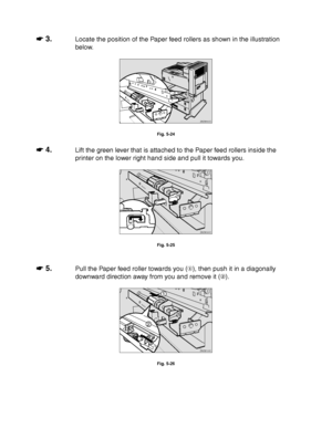 Page 2025-14
☛
☛☛ ☛ 3.Locate the position of the Paper feed rollers as shown in the illustration
below.
ZAEM400E 
Fig. 5-24
☛
☛☛ ☛ 4.Lift the green lever that is attached to the Paper feed rollers inside the
printer on the lower right hand side and pull it towards you.
ZAEM090E 
Fig. 5-25
☛
☛☛ ☛ 5.Pull the Paper feed roller towards you (), then push it in a diagonally
downward direction away from you and remove it ().
ZAEM100E 
1
2
Fig. 5-26
 