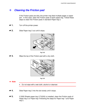 Page 205CHAPTER 5 MAINTENANCE
5-17
! Cleaning the Friction pad
If the Friction pads are dirty, the printer may feed multiple pages or paper
jam.  In this case, clean the Friction pads of each paper tray.  Follow these
steps to clean the Friction pads in standard Paper tray 2.
☛
☛☛ ☛ 1.Turn off the printer power.
☛
☛☛ ☛ 2.Slide Paper tray 2 out until it stops.
ZAEY012E 
Fig. 5-32
☛
☛☛ ☛ 3.Wipe the top of the Friction pad with a dry cloth.
ZAEY017E 
Fig. 5-33
✒
✒✒ ✒  Note
• Do not wipe with a wet cloth, alcohol or...