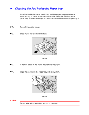 Page 2065-18
! Cleaning the Pad inside the Paper tray
If the Pad inside the paper tray is dirty multiple pages may print when a
small amount of paper is stacked. In this case, clean the Pad inside the
paper tray.  Follow these steps to clean the Pad inside standard Paper tray 2.
☛
☛☛ ☛ 1.Turn off the printer power.
☛
☛☛ ☛ 2.Slide Paper tray 2 out until it stops.
ZAEY012E 
Fig. 5-34
☛
☛☛ ☛ 3.If there is paper in the Paper tray, remove the paper.
☛
☛☛ ☛ 4.Wipe the pad inside the Paper tray with a dry cloth....