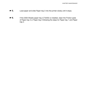 Page 207CHAPTER 5 MAINTENANCE
5-19
☛
☛☛ ☛ 5.Load paper and slide Paper tray 2 into the printer slowly until it stops.
☛
☛☛ ☛ 6.If the 2000 Sheets paper tray (LT-5200) is installed, clean the Friction pads
of Paper tray 3 or Paper tray 4 following the steps for Paper tray 1 and Paper
tray 2.
 