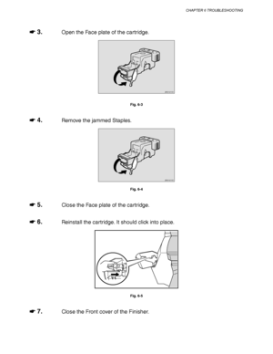 Page 218CHAPTER 6 TROUBLESHOOTING
6-7
☛
☛☛ ☛ 3.Open the Face plate of the cartridge.
ZAEH210E 
Fig. 6-3
☛
☛☛ ☛ 4.Remove the jammed Staples.
ZAEH210E 
Fig. 6-4
☛
☛☛ ☛ 5.Close the Face plate of the cartridge.
☛
☛☛ ☛ 6.Reinstall the cartridge. It should click into place.
Fig. 6-5
☛
☛☛ ☛ 7.Close the Front cover of the Finisher.
 