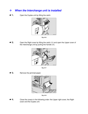 Page 2256-14
! When the Interchange unit is installed
☛
☛☛ ☛ 1.Open the Duplex unit by lifting the catch.
ZAEP331E 
Fig. 6-16
☛
☛☛ ☛ 2.Open the Right cover by lifting the catch () and open the Upper cover of
the interchange unit by pulling the handle ().
ZAEH051E 
1
2
Fig. 6-17
☛
☛☛ ☛ 3.Remove the jammed paper.
ZAEH060E 
Fig. 6-18
☛
☛☛ ☛ 4.Close the covers in the following order: the Upper right cover, the Right
cover and the Duplex unit.
 