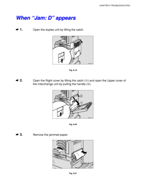 Page 226CHAPTER 6 TROUBLESHOOTING
6-15
W W
h h
e e
n n
   
“ “
J J
a a
m m
: :
   
D D
” ”
   
a a
p p
p p
e e
a a
r r
s s
☛
☛☛ ☛ 1.Open the duplex unit by lifting the catch.
ZAEP331E 
Fig. 6-19
☛
☛☛ ☛ 2.Open the Right cover by lifting the catch () and open the Upper cover of
the Interchange unit by pulling the handle ().
ZAEH051E 
1
2
Fig. 6-20
☛
☛☛ ☛ 3.Remove the jammed paper.
ZAEH060E 
Fig. 6-21
 