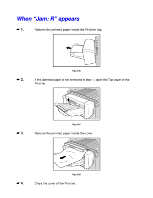 Page 2296-18
W W
h h
e e
n n
   
“ “
J J
a a
m m
: :
   
R R
” ”
   
a a
p p
p p
e e
a a
r r
s s
☛
☛☛ ☛ 1.Remove the jammed paper inside the Finisher tray.
Fig. 6-26
☛
☛☛ ☛ 2.If the jammed paper is not removed in step 1, open the Top cover of the
Finisher.
Fig. 6-27
☛
☛☛ ☛ 3.Remove the jammed paper inside the cover.
Fig. 6-28
☛
☛☛ ☛ 4.Close the cover of the Finisher.
 