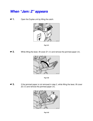 Page 2316-20
W W
h h
e e
n n
   
“ “
J J
a a
m m
: :
   
Z Z
” ”
   
a a
p p
p p
e e
a a
r r
s s
☛
☛☛ ☛ 1.Open the Duplex unit by lifting the catch.
ZAEP331E 
Fig. 6-31
☛
☛☛ ☛ 2.While lifting the lever, lift cover Z1 () and remove the jammed paper ().
Z1
ZAEY160E 
1
2
Fig. 6-32
☛
☛☛ ☛ 3.If the jammed paper is not removed in step 2, while lifting the lever, lift cover
Z2 () and remove the jammed paper ().
Z2
ZAEY170E 
1
2
Fig. 6-33
 