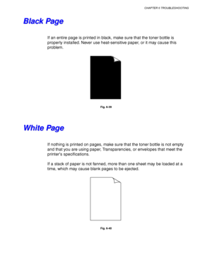 Page 240CHAPTER 6 TROUBLESHOOTING
6-29
B B
l l
a a
c c
k k
   
P P
a a
g g
e e
If an entire page is printed in black, make sure that the toner bottle is
properly installed. Never use heat-sensitive paper, or it may cause this
problem.
Fig. 6-39
W W
h h
i i
t t
e e
   
P P
a a
g g
e e
If nothing is printed on pages, make sure that the toner bottle is not empty
and that you are using paper, Transparencies, or envelopes that meet the
printer’s specifications.
If a stack of paper is not fanned, more than one sheet...