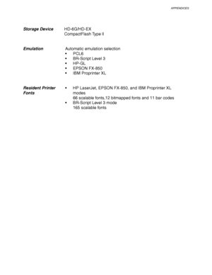 Page 245APPENDICES
Appendix–3
Storage Device  HD-6G/HD-EX
  CompactFlash Type ll
Emulation  Automatic emulation selection
PCL6
BR-Script Level 3
HP-GL
EPSON FX-850
IBM Proprinter XL
Resident Printer  HP LaserJet, EPSON FX-850, and IBM Proprinter XL
Fontsmodes
66 scalable fonts,12 bitmapped fonts and 11 bar codes
  BR-Script Level 3 mode
165 scalable fonts
 