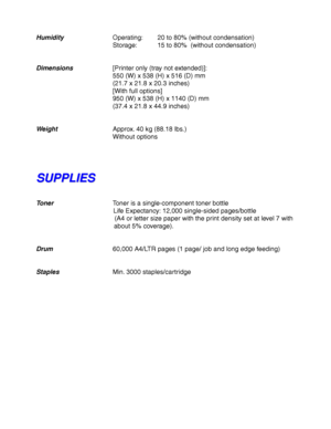 Page 248Appendix–6
HumidityOperating: 20 to 80% (without condensation)
Storage: 15 to 80%  (without condensation)
Dimensions[Printer only (tray not extended)]:
550 (W) x 538 (H) x 516 (D) mm
(21.7 x 21.8 x 20.3 inches)
[With full options]
950 (W) x 538 (H) x 1140 (D) mm
(37.4 x 21.8 x 44.9 inches)
WeightApprox. 40 kg (88.18 lbs.)
Without options
S S
U U
P P
P P
L L
I I
E E
S S
TonerToner is a single-component toner bottle
 Life Expectancy: 12,000 single-sided pages/bottle
 (A4 or letter size paper with the print...