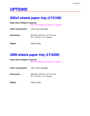 Page 249APPENDICES
Appendix–7
O O
P P
T T
I I
O O
N N
S S
5 5
0 0
0 0
x x
2 2
   
s s
h h
e e
e e
t t
s s
   
p p
a a
p p
e e
r r
   
t t
r r
a a
y y
   
( (
L L
T T
- -
5 5
1 1
0 0
0 0
) )
Paper Size & Weight & Capacity:
See “Print Media and Sizes” in Chapter 1.
Power Consumption: 17W or less (Average)
Dimensions:550 (W) x 520 (D) x 271 (H) mm
(21.7 x 20.5 x 10.7 inches)
Weight:25kg (55.6lb)
2 2
0 0
0 0
0 0
   
s s
h h
e e
e e
t t
s s
   
p p
a a
p p
e e
r r
   
t t
r r
a a
y y
   
( (
L L
T T
- -
5 5
2 2
0 0
0...