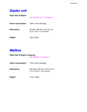 Page 251APPENDICES
Appendix–9
D D
u u
p p
l l
e e
x x
   
u u
n n
i i
t t
Paper Size & Weight:
See “Duplex unit ” in Chapter 4.
Power Consumption: 10W or less (Average)
Dimensions:90 (W) x 495 (D) x 452 (H) mm
(3.5 x 19.5 x 17.8 inches)
Weight:7kg (15.6lb)
M M
a a
i i
l l
b b
o o
x x
Paper Size & Weight & Capacity:
See “Mailbox” in Chapter 4.
Power Consumption: 17W or less (Average)
Dimensions:440 (W) x 520 (D) x 370 (H) mm
(17.3 x 20.5 x 14.6 inches)
Weight:7 kg (15.6lb)
 