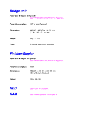 Page 252Appendix–10
B B
r r
i i
d d
g g
e e
   
u u
n n
i i
t t
Paper Size & Weight & Capacity:
See “PAPER SPECIFICATION” in Appendix.
Power Consumption: 10W or less (Average)
Dimensions:443 (W) x 497 (D) x 156 (H) mm
(17.4 x 19.6 x 6.1 inches)
Weight:5 kg (11.1lb)
Other:Full stack detection is available.
F F
i i
n n
i i
s s
h h
e e
r r
/ /
S S
t t
a a
p p
l l
e e
r r
Paper Size & Weight & Capacity:
See “PAPER SPECIFICATION” in Appendix.
Power Consumption: 48 W
Dimensions:149 (W) x  490 (D) x  230 (H) mm
( 5.9 x...