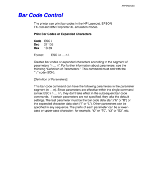 Page 265APPENDICES
Appendix–23
   
B B
a a
r r
   
C C
o o
d d
e e
   
C C
o o
n n
t t
r r
o o
l l
The printer can print bar codes in the HP LaserJet, EPSON
FX-850 and IBM Proprinter XL emulation modes.
Print Bar Codes or Expanded Characters
CodeESC i
Dec27 105
Hex1B 69
Format: ESC i n … n \
Creates bar codes or expanded characters according to the segment of
parameters “n … n”. For further information about parameters, see the
following “Definition of Parameters.”  This command must end with the
“  ” code...