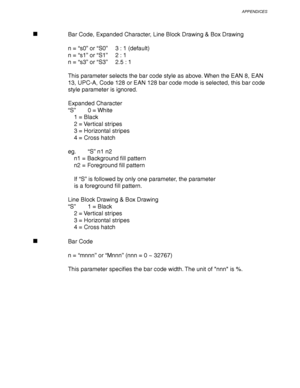 Page 267APPENDICES
Appendix–25
Bar Code, Expanded Character, Line Block Drawing & Box Drawing
n = “s0” or “S0”3 : 1 (default)
n = “s1” or “S1”2 : 1
n = “s3” or “S3”2.5 : 1
This parameter selects the bar code style as above. When the EAN 8, EAN
13, UPC-A, Code 128 or EAN 128 bar code mode is selected, this bar code
style parameter is ignored.
Expanded Character
“S”0 = White
1 = Black
2 = Vertical stripes
3 = Horizontal stripes
4 = Cross hatch
eg.“S” n1 n2
n1 = Background fill pattern
n2 = Foreground fill pattern...