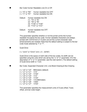 Page 268Appendix–26
Bar Code Human Readable Line On or Off
n = “r0” or “R0”Human readable line OFF
n = “r1” or “R1”Human readable line ON
Default: Human readable line ON
(1)  “T5” or “t5”
(2)  “T6” or “t6”
(3)  “T130” or “t130”
(4)  “T131” or “t131”
Default: Human readable line OFF
All others
This parameter specifies whether or not the printer prints the human
readable line below the bar code. Human readable characters are always
printed with OCR-B font of 10 pitch and all the current character style...