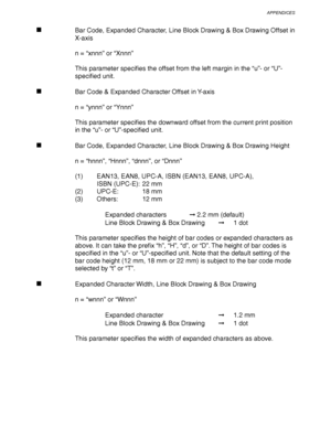 Page 269APPENDICES
Appendix–27
Bar Code, Expanded Character, Line Block Drawing & Box Drawing Offset in
X-axis
n = “xnnn” or “Xnnn”
This parameter specifies the offset from the left margin in the “u”- or “U”-
specified unit.
Bar Code & Expanded Character Offset in Y-axis
n = “ynnn” or “Ynnn”
This parameter specifies the downward offset from the current print position
in the “u”- or “U”-specified unit.
Bar Code, Expanded Character, Line Block Drawing & Box Drawing Height
n = “hnnn”, “Hnnn”, “dnnn”, or “Dnnn”
(1)...