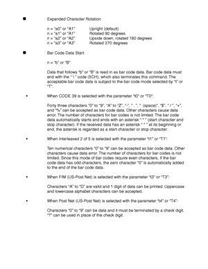 Page 270Appendix–28
Expanded Character Rotation
n = “a0” or “A1”Upright (default)
n = “a1” or “A1”Rotated 90 degrees
n = “a2” or “A2”Upside down, rotated 180 degrees
n = “a3” or “A3”Rotated 270 degrees
Bar Code Data Start
n = “b” or “B”
Data that follows “b” or “B” is read in as bar code data. Bar code data must
end with the “  ” code (5CH), which also terminates this command. The
acceptable bar code data is subject to the bar code mode selected by “t” or
“T”.
   When CODE 39 is selected with the parameter “t0”...