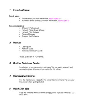 Page 281-4
1 Install software
For all users•  Printer driver (For more information,  see Chapter 2)
•   Automatic e-mail printing (For more information,  see Chapter 2)
For administrators •  BRAdmin Professional
•   Network Printer Driver Wizard
•   Network Print Software
•   Storage Manager
•   Analysis Tool Software
2Manual
•  User ’s guide
•   Network Guide
•   Technical Reviewer ’s Guide
These guides are in PDF format.
3 Brother Solutions Center
Introduction to our user support web page. You can easily...