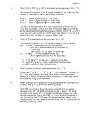 Page 271APPENDICES
Appendix–29
   When EAN 8, EAN 13, or UPC A is selected with the parameter “t5” or “T5”:
Ten numerical characters “0” to “9” can be accepted as bar code data. The
number of characters for bar codes is limited as follows.
EAN 8: Total 8 digits (7 digits + 1 check digit)
EAN 13: Total 13 digits (12 digits + 1 check digit)
UPC A: Total 12 digits (11 digits + 1 check digit)
A number of characters other than above causes data error and the bar
code data is printed as normal print data. If the...