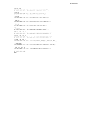 Page 273APPENDICES
Appendix–31
      Post Net
      LPRINT CHR$(27);it4r1o0x00y60b1234567890?\;
      EAN-8
      LPRINT CHR$(27);it5r1o0x00y70b1234567?\;
      UPC-A
      LPRINT CHR$(27);it5r1o0x50y70b12345678901?\;
      EAN-13
      LPRINT CHR$(27);it5r1o0x100y70b123456789012?\;
      UPC-E
      LPRINT CHR$(27);it6r1o0x150y70b0123456?\;
      Codabar
      LPRINT CHR$(27);it9r1s0o0x00y100bA123456A\;
      Code 128 set A
      LPRINT CHR$(27);it12r1o0x00y120bCODE128A12345?\;
      Code 128 set B
      LPRINT...