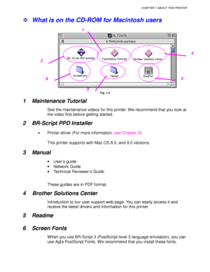 Page 29CHAPTER 1 ABOUT THIS PRINTER
1-5
!  What is on the CD-ROM for Macintosh users
Fig. 1-3
1 Maintenance Tutorial
See the maintenance videos for this printer. We recommend that you look at
the video first before getting started.
2 BR-Script PPD Installer
•Printer driver (For more information,  see Chapter 2)
This printer supports with Mac OS 8.0, and 9.0 versions.
3 Manual
•  User’s guide
•  Network Guide
•   Technical Reviewer’s Guide
These guides are in PDF format.
4 Brother Solutions Center
Introduction...