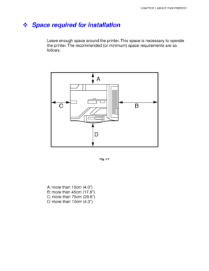 Page 35CHAPTER 1 ABOUT THIS PRINTER
1-11
! Space required for installation
Leave enough space around the printer. This space is necessary to operate
the printer. The recommended (or minimum) space requirements are as
follows:
A
B C
D
Fig. 1-7
A: more than 10cm (4.0”)
B: more than 45cm (17.8”)
C: more than 75cm (29.6”)
D: more than 10cm (4.0”)
 