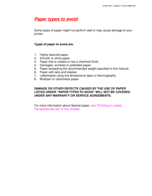 Page 41CHAPTER 1 ABOUT THIS PRINTER
1-17
Paper types to avoid
Some types of paper might not perform well or may cause damage to your
printer.
Types of paper to avoid are:
1. Highly textured paper.
2. Smooth or shiny paper.
3. Paper that is coated or has a chemical finish.
4. Damaged, wrinkled or prefolded paper.
5. Paper exceeding the recommended weight specified in this manual.
6. Paper with tabs and staples.
7. Letterheads using low temperature dyes or thermography.
8. Multipart or carbonless paper.
DAMAGE OR...