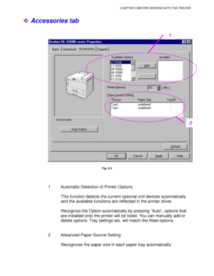Page 66CHAPTER 2 BEFORE WORKING WITH THE PRINTER
2-7
! Accessories tab
Fig. 2-5
1 Automatic Detection of Printer Options
This function detects the current optional unit devices automatically
and the available functions are reflected in the printer driver.
Recognize the Option automatically by pressing “Auto”, options that
are installed onto the printer will be listed. You can manually add or
delete options. Tray settings etc. will match the fitted options.
2  Advanced Paper Source Setting
Recognizes the paper...