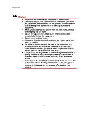 Page 8USER’S GUIDE
iv
!Caution
• Protect the equipment from dampness or wet weather.
• Unplug the power cord from the wall outlet before you move
the equipment. While moving the equipment, you should take
care that the power cord will not be damaged under the
equipment.
• When you disconnect the power from the wall outlet, always
pull the plug, not the cord.
• Do not allow paper clips, staples, or other small metallic
objects to fall inside the equipment.
• Do not eat or swallow toner.
• Keep toner (used or...