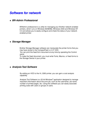 Page 752-16
S S
o o
f f
t t
w w
a a
r r
e e
   
f f
o o
r r
   
n n
e e
t t
w w
o o
r r
k k
♦ BR-Admin Professional
BRAdmin professional is a utility for managing your Brother network enabled
printers, which runs on Windows 95/98/Me, Windows 2000 and Windows NT
4.0 and allows you to easily configure and check the status of your network
enabled printer.
♦ Storage Manager
Brother Storage Manager software can manipulate the printer forms that you
may have stored in the CompactFlash or 2.5” HDD.
You can print the...