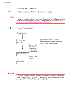 Page 92USER’S GUIDE
3-8
[Reprint the last JOB 3 times]
☛
☛☛ ☛ 1.Set the reprint function ON in the Control panel settings.
✒
✒✒ ✒  Notes
If you print using this printer’s own driver, the settings for Job Spooling in the
printer driver will take priority over the settings made in the Control Panel.
For more information, see “Job Spooling” in Chapter 2.
☛
☛☛ ☛ 2.Press the Reprint switch.
Press Reprint.
--REPRINT--
COPIES=    1If you do not make a selection
immediately, the display clears the
reprint menu...